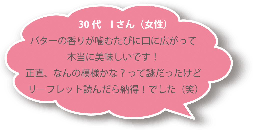 30代 Ｉさん（女性） バターの香りが噛むたびに口に広がって本当に美味しいです！ 正直、なんの模様かな？って謎だったけどリーフレット読んだら納得！でした（笑）
