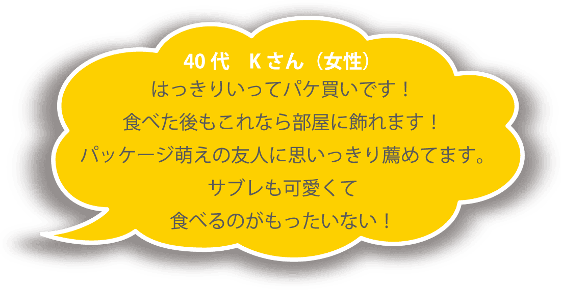 40代 Ｋさん（女性） はっきりいってパケ買いです！ 食べた後もこれなら部屋に飾れます！ パッケージ萌えの友人に思いっきり薦めてます。サブレも可愛くて食べるのがもったいない！