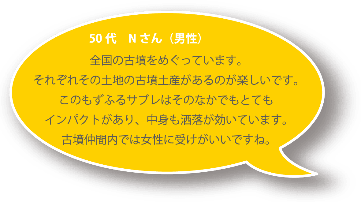 50代 Ｎさん（男性） 全国の古墳をめぐっています。それぞれその土地の古墳土産があるのが楽しいです。このもずふるサブレはそのなかでもとてもインパクトがあり、中身も洒落が効いています。古墳仲間内では女性に受けがいいですね。