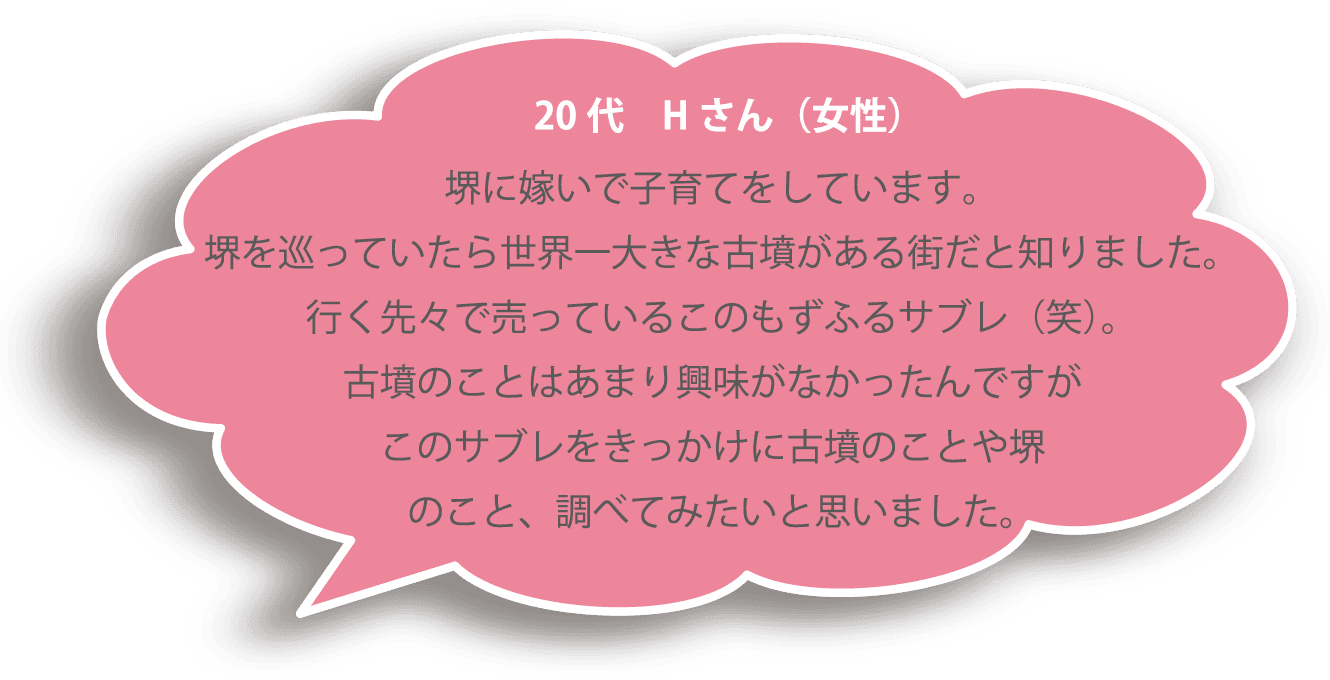 20代 Ｈさん（女性） 堺に嫁いで子育てをしています。堺を巡っていたら世界一大きな古墳がある街だと知りました。行く先々で売っているこのもずふるサブレ（笑）。古墳のことはあまり興味がなかったんですがこのサブレをきっかけに古墳のことや堺のこと、調べてみたいと思いました。