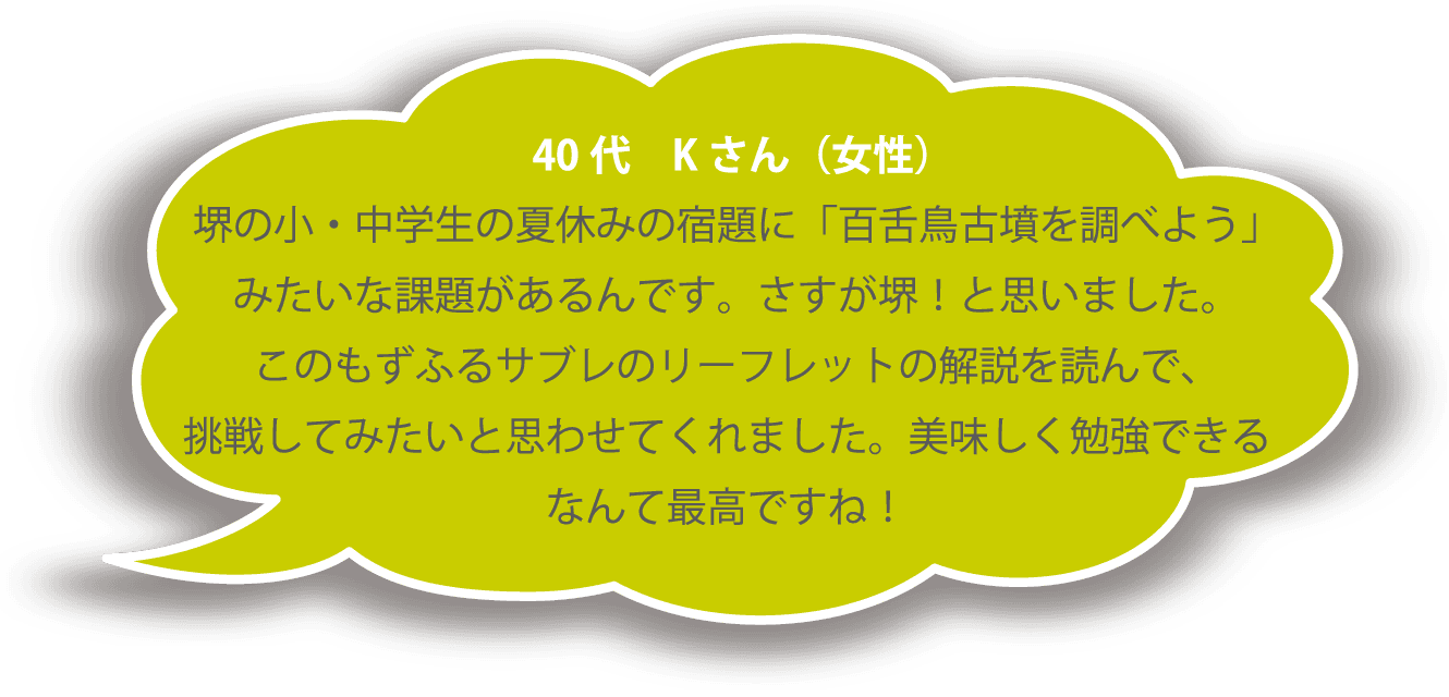 40代 Ｋさん（女性） 堺の小・中学生の夏休みの宿題に「百舌鳥古墳を調べよう」みたいな課題があるんです。さすが堺！と思いました。このもずふるサブレのリーフレットの解説を読んで、挑戦してみたいと思わせてくれました。美味しく勉強できるなんて最高ですね！